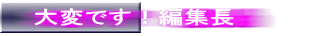 大変です!編集長
